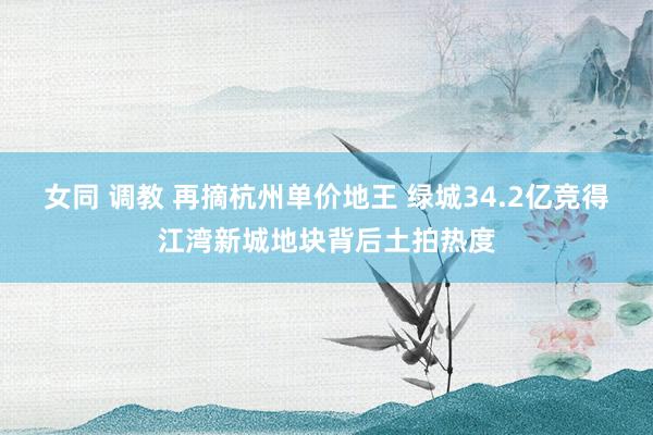 女同 调教 再摘杭州单价地王 绿城34.2亿竞得江湾新城地块背后土拍热度