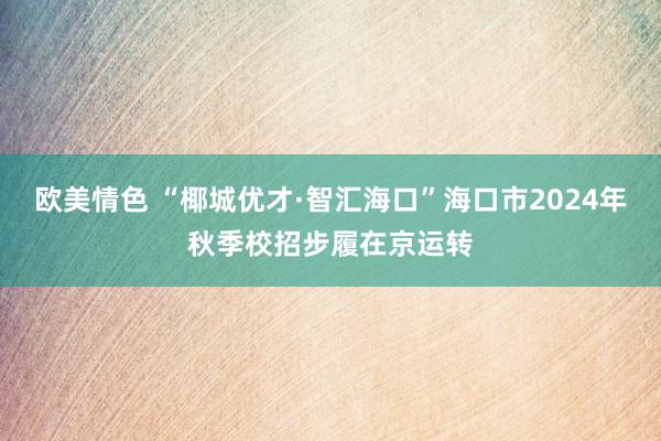 欧美情色 “椰城优才·智汇海口”海口市2024年秋季校招步履在京运转