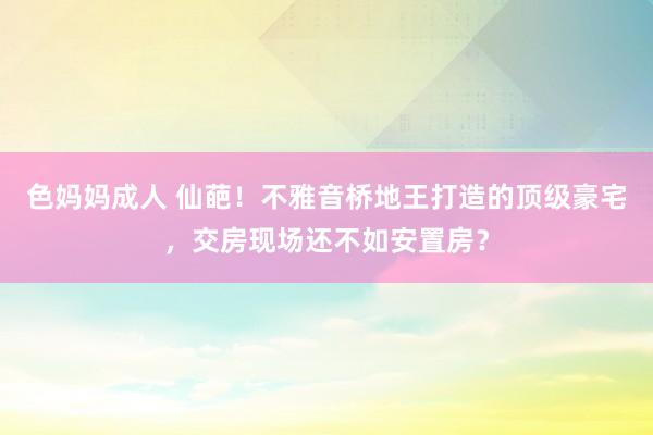 色妈妈成人 仙葩！不雅音桥地王打造的顶级豪宅，交房现场还不如安置房？