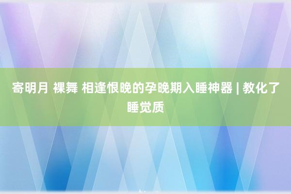 寄明月 裸舞 相逢恨晚的孕晚期入睡神器 | 教化了睡觉质