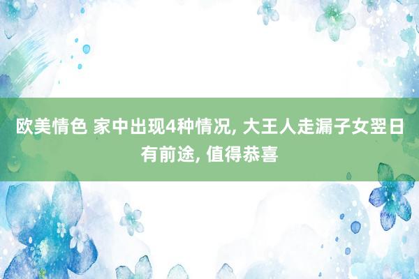 欧美情色 家中出现4种情况， 大王人走漏子女翌日有前途， 值得恭喜