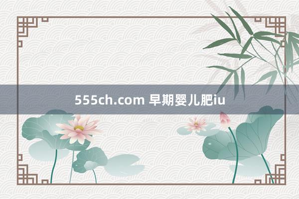 555ch.com 早期婴儿肥iu