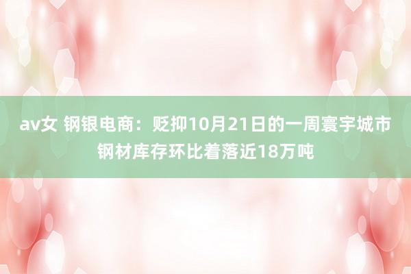 av女 钢银电商：贬抑10月21日的一周寰宇城市钢材库存环比着落近18万吨