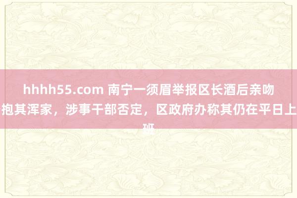 hhhh55.com 南宁一须眉举报区长酒后亲吻搂抱其浑家，涉事干部否定，区政府办称其仍在平日上班