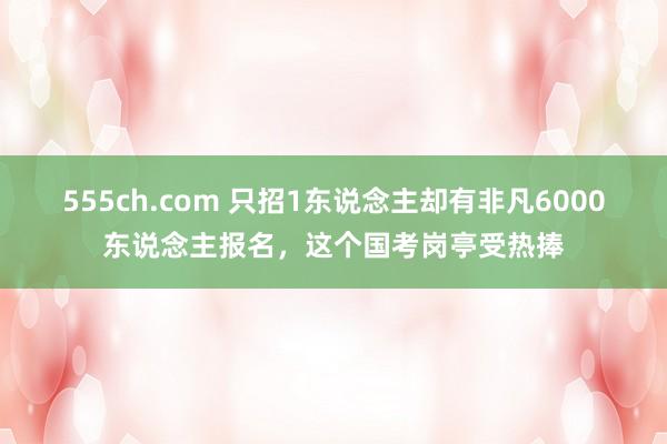 555ch.com 只招1东说念主却有非凡6000东说念主报名，这个国考岗亭受热捧