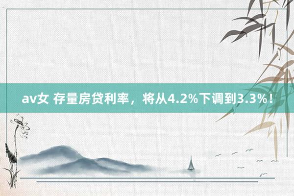 av女 存量房贷利率，将从4.2%下调到3.3%！