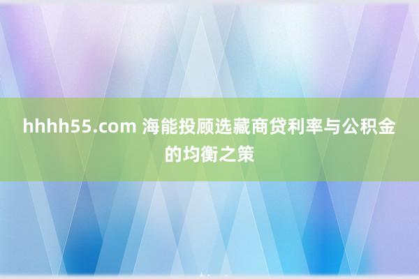 hhhh55.com 海能投顾选藏商贷利率与公积金的均衡之策