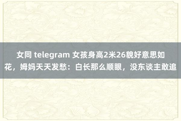 女同 telegram 女孩身高2米26貌好意思如花，姆妈天天发愁：白长那么顺眼，没东谈主敢追