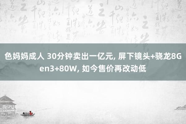 色妈妈成人 30分钟卖出一亿元， 屏下镜头+骁龙8Gen3+80W， 如今售价再改动低