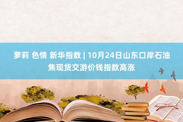 萝莉 色情 新华指数 | 10月24日山东口岸石油焦现货交游价钱指数高涨