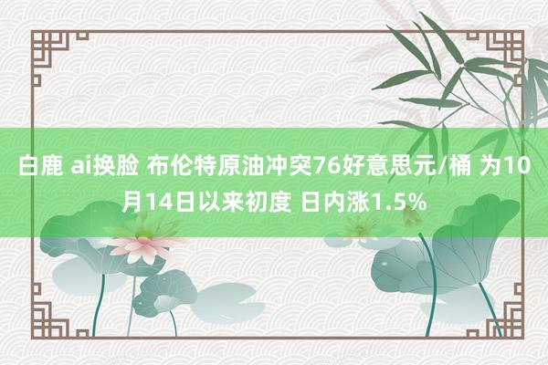 白鹿 ai换脸 布伦特原油冲突76好意思元/桶 为10月14日以来初度 日内涨1.5%