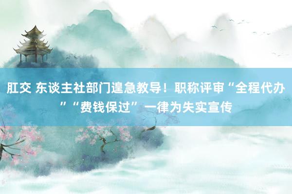 肛交 东谈主社部门遑急教导！职称评审“全程代办”“费钱保过” 一律为失实宣传