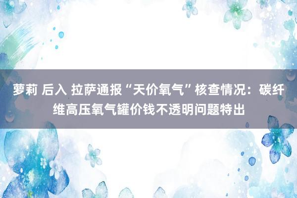 萝莉 后入 拉萨通报“天价氧气”核查情况：碳纤维高压氧气罐价钱不透明问题特出