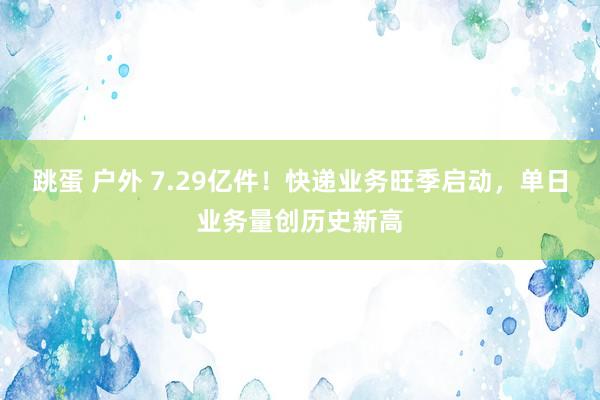 跳蛋 户外 7.29亿件！快递业务旺季启动，单日业务量创历史新高