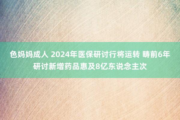 色妈妈成人 2024年医保研讨行将运转 畴前6年研讨新增药品惠及8亿东说念主次