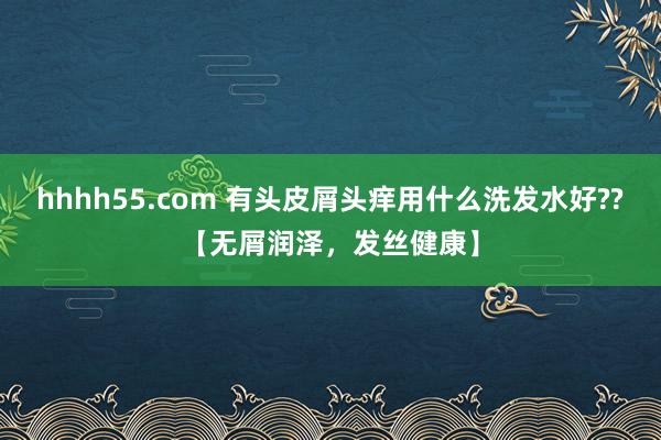 hhhh55.com 有头皮屑头痒用什么洗发水好??【无屑润泽，发丝健康】