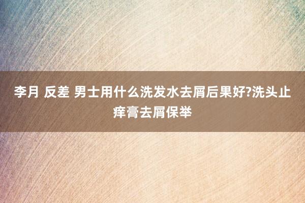 李月 反差 男士用什么洗发水去屑后果好?洗头止痒膏去屑保举