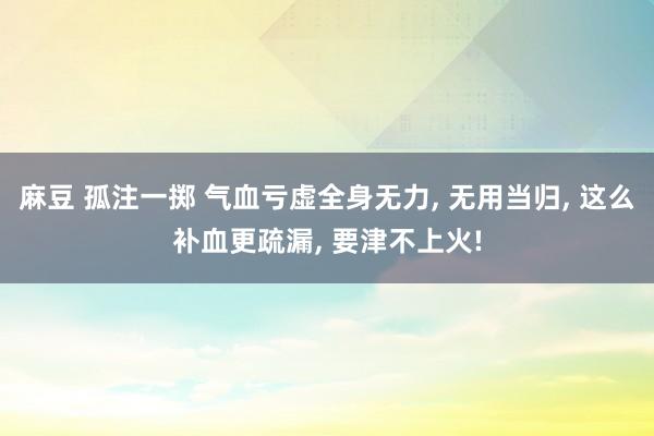 麻豆 孤注一掷 气血亏虚全身无力， 无用当归， 这么补血更疏漏， 要津不上火!