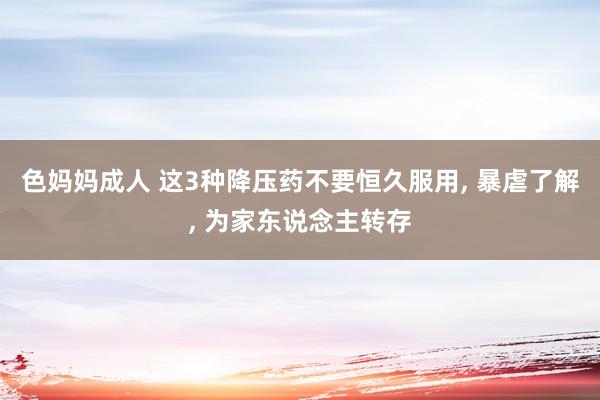 色妈妈成人 这3种降压药不要恒久服用， 暴虐了解， 为家东说念主转存