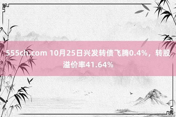 555ch.com 10月25日兴发转债飞腾0.4%，转股溢价率41.64%