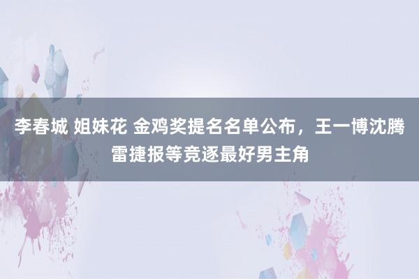 李春城 姐妹花 金鸡奖提名名单公布，王一博沈腾雷捷报等竞逐最好男主角