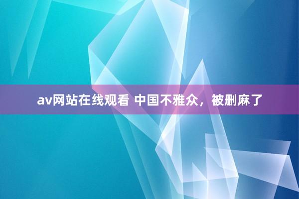 av网站在线观看 中国不雅众，被删麻了