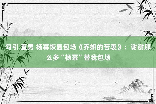 勾引 直男 杨幂恢复包场《乔妍的苦衷》：谢谢那么多“杨幂”替我包场