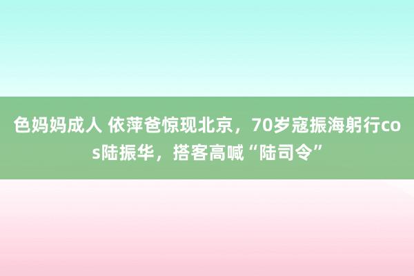 色妈妈成人 依萍爸惊现北京，70岁寇振海躬行cos陆振华，搭客高喊“陆司令”