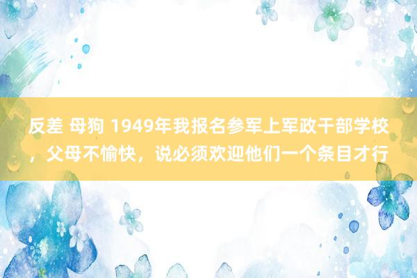 反差 母狗 1949年我报名参军上军政干部学校，父母不愉快，说必须欢迎他们一个条目才行