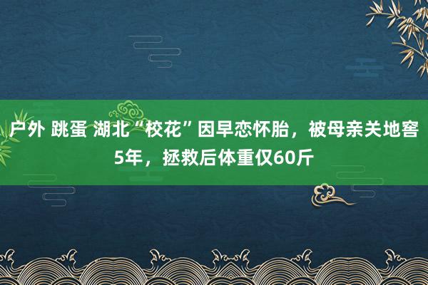 户外 跳蛋 湖北“校花”因早恋怀胎，被母亲关地窖5年，拯救后体重仅60斤