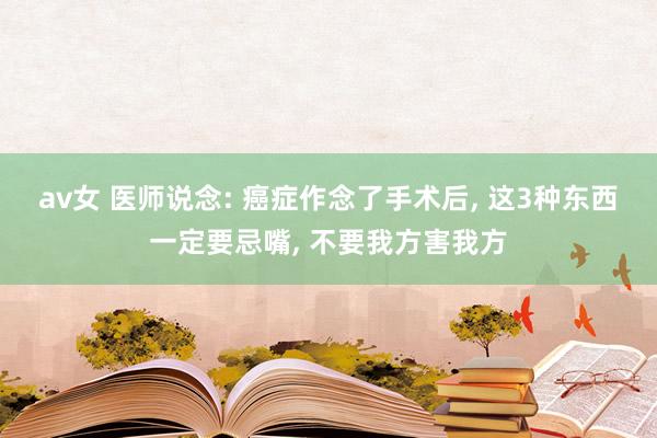 av女 医师说念: 癌症作念了手术后， 这3种东西一定要忌嘴， 不要我方害我方