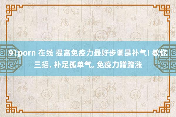 91porn 在线 提高免疫力最好步调是补气! 教你三招， 补足孤单气， 免疫力蹭蹭涨