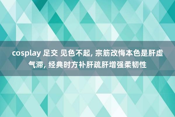 cosplay 足交 见色不起， 宗筋改悔本色是肝虚气滞， 经典时方补肝疏肝增强柔韧性