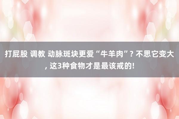 打屁股 调教 动脉斑块更爱“牛羊肉”? 不思它变大， 这3种食物才是最该戒的!