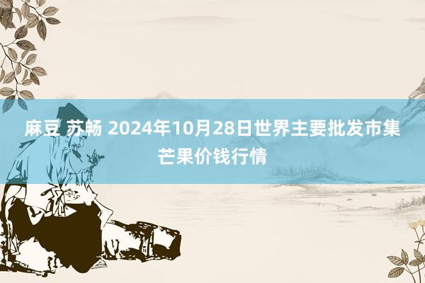 麻豆 苏畅 2024年10月28日世界主要批发市集芒果价钱行情