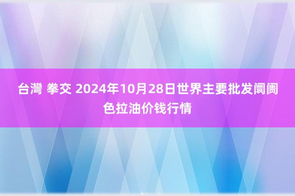 台灣 拳交 2024年10月28日世界主要批发阛阓色拉油价钱行情