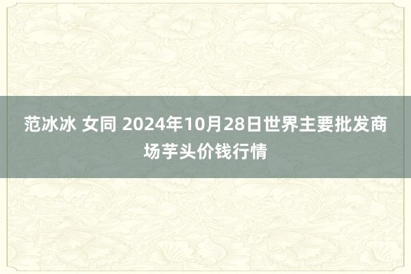 范冰冰 女同 2024年10月28日世界主要批发商场芋头价钱行情