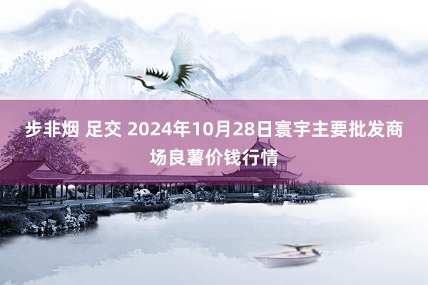 步非烟 足交 2024年10月28日寰宇主要批发商场良薯价钱行情