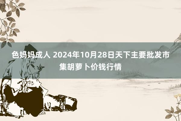 色妈妈成人 2024年10月28日天下主要批发市集胡萝卜价钱行情