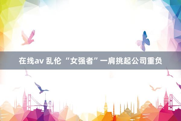 在线av 乱伦 “女强者”一肩挑起公司重负