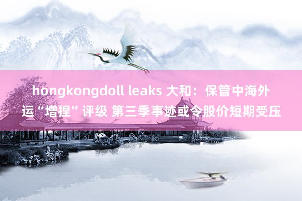 hongkongdoll leaks 大和：保管中海外运“增捏”评级 第三季事迹或令股价短期受压