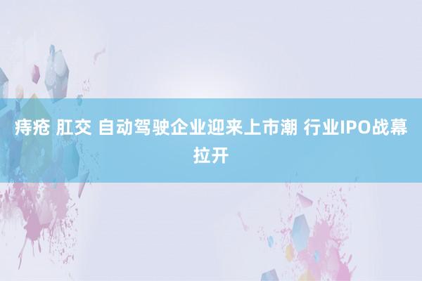 痔疮 肛交 自动驾驶企业迎来上市潮 行业IPO战幕拉开