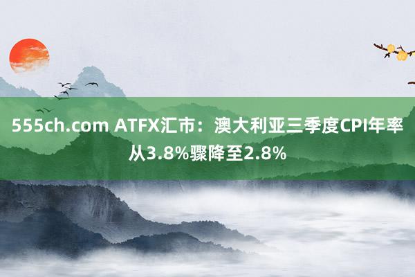 555ch.com ATFX汇市：澳大利亚三季度CPI年率从3.8%骤降至2.8%