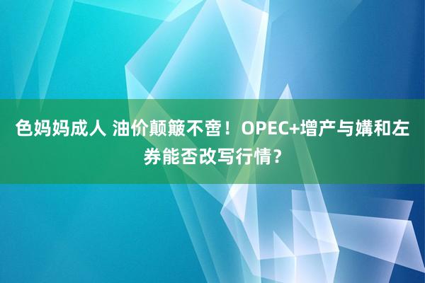 色妈妈成人 油价颠簸不啻！OPEC+增产与媾和左券能否改写行情？