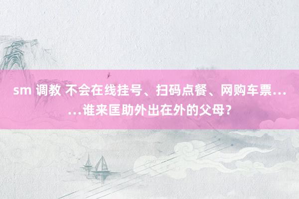 sm 调教 不会在线挂号、扫码点餐、网购车票……谁来匡助外出在外的父母？