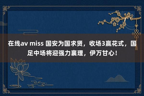 在线av miss 国安为国求贤，收场3赢花式，国足中场将迎强力襄理，伊万甘心！