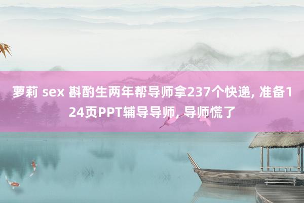 萝莉 sex 斟酌生两年帮导师拿237个快递， 准备124页PPT辅导导师， 导师慌了