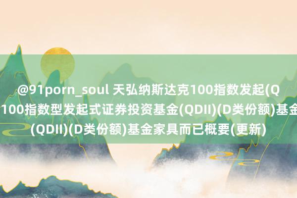 @91porn_soul 天弘纳斯达克100指数发起(QDII)D: 天弘纳斯达克100指数型发起式证券投资基金(QDII)(D类份额)基金家具而已概要(更新)