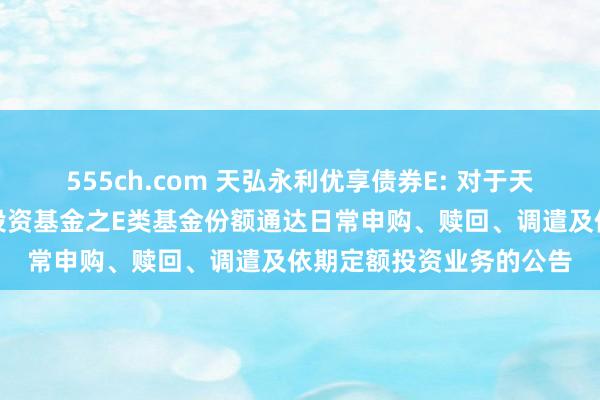 555ch.com 天弘永利优享债券E: 对于天弘永利优享债券型证券投资基金之E类基金份额通达日常申购、赎回、调遣及依期定额投资业务的公告