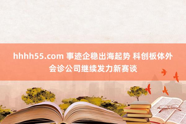 hhhh55.com 事迹企稳出海起势 科创板体外会诊公司继续发力新赛谈